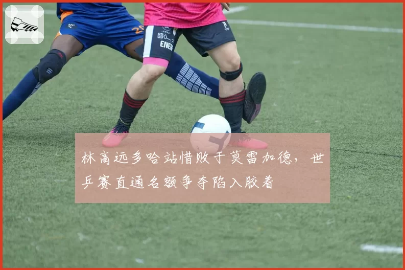 林高远多哈站惜败于莫雷加德，世乒赛直通名额争夺陷入胶着