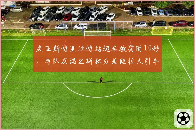 皮亚斯特里沙特站超车被罚时10秒，与队友诺里斯积分差距拉大引车队管理质疑