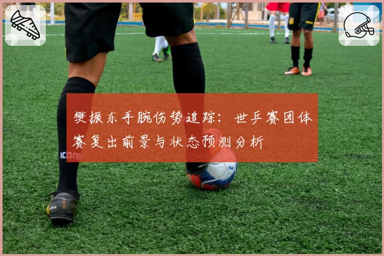 樊振东手腕伤势追踪：世乒赛团体赛复出前景与状态预测分析