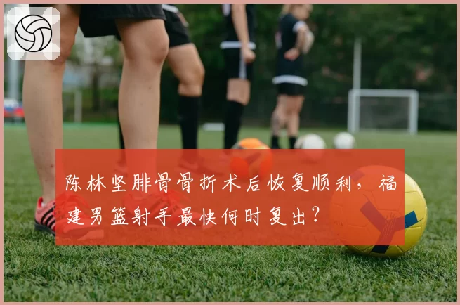 陈林坚腓骨骨折术后恢复顺利，福建男篮射手最快何时复出？