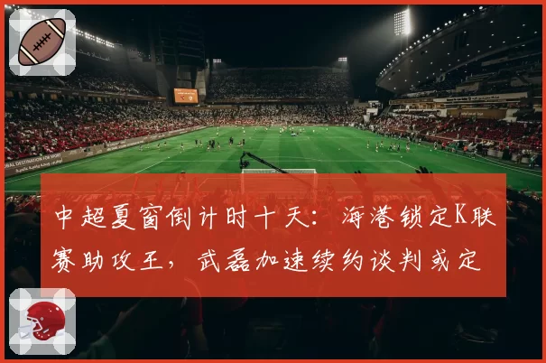 中超夏窗倒计时十天:海港锁定K联赛助攻王,武磊加速续约谈判或定军心