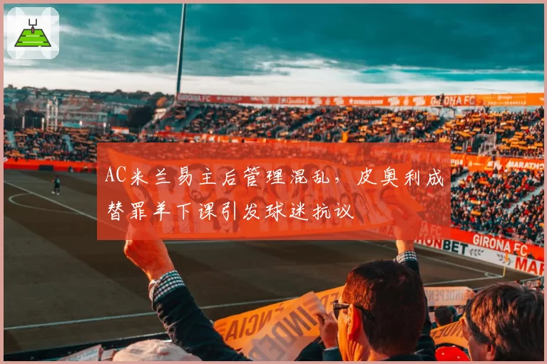 AC米兰易主后管理混乱,皮奥利成替罪羊下课引发球迷抗议