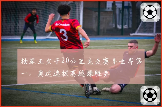 杨家玉女子20公里竞走赛季世界第一，奥运选拔赛稳操胜券