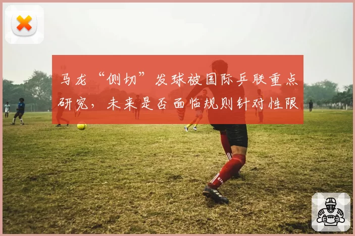 马龙“侧切”发球被国际乒联重点研究，未来是否面临规则针对性限制？