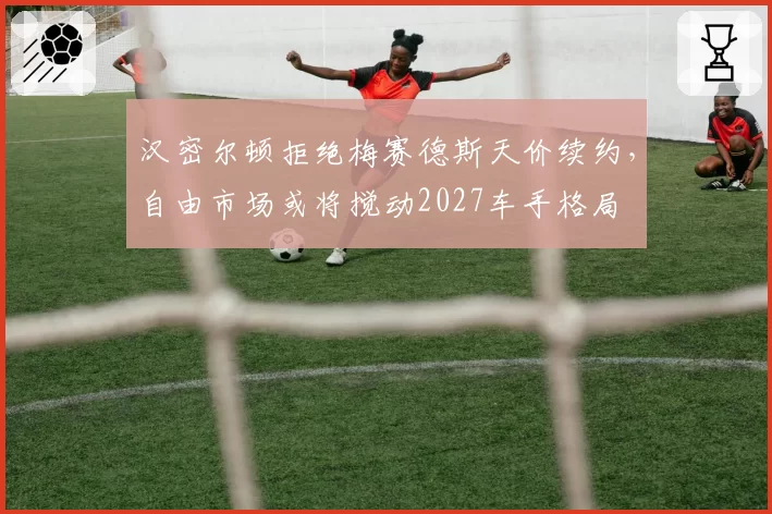 汉密尔顿拒绝梅赛德斯天价续约,自由市场或将搅动2027车手格局