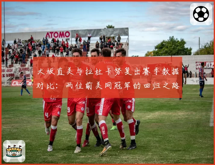 大坂直美与拉杜卡努复出赛季数据对比：两位前美网冠军的回归之路