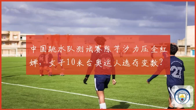 中国跳水队测试赛陈芋汐力压全红婵，女子10米台奥运人选存变数？