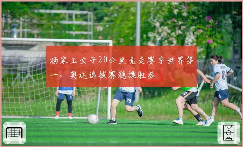 杨家玉女子20公里竞走赛季世界第一，奥运选拔赛稳操胜券