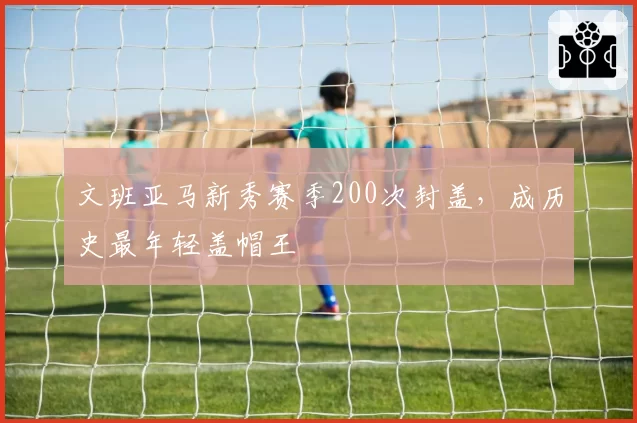 文班亚马新秀赛季200次封盖，成历史最年轻盖帽王