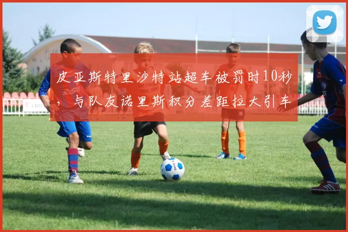 皮亚斯特里沙特站超车被罚时10秒，与队友诺里斯积分差距拉大引车队管理质疑