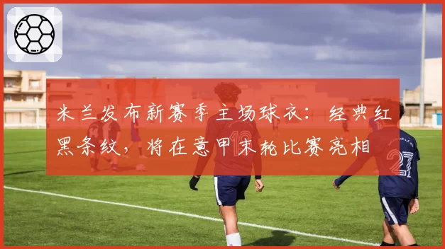 米兰发布新赛季主场球衣：经典红黑条纹，将在意甲末轮比赛亮相