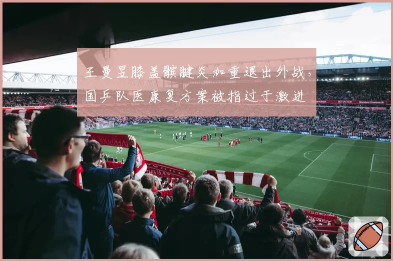 王曼昱膝盖髌腱炎加重退出外战，国乒队医康复方案被指过于激进