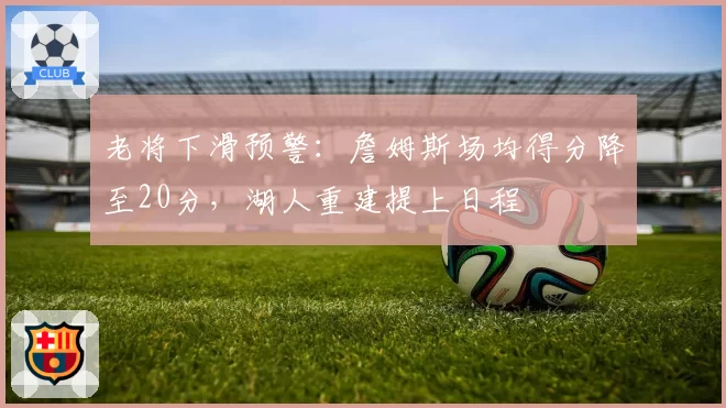 老将下滑预警：詹姆斯场均得分降至20分，湖人重建提上日程