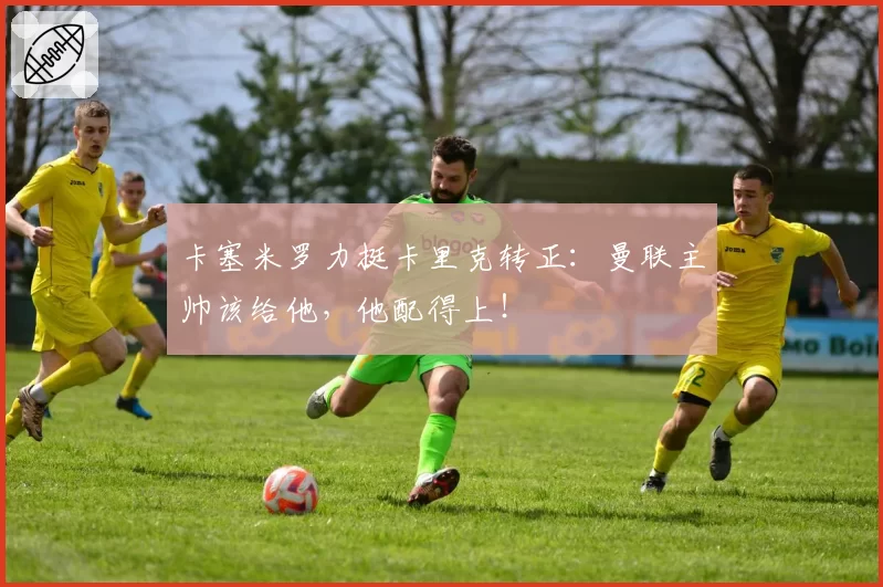 卡塞米罗力挺卡里克转正：曼联主帅该给他，他配得上！