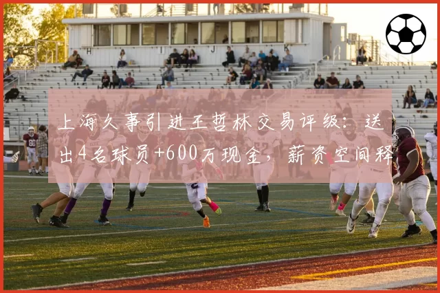 上海久事引进王哲林交易评级：送出4名球员+600万现金，薪资空间释放35%