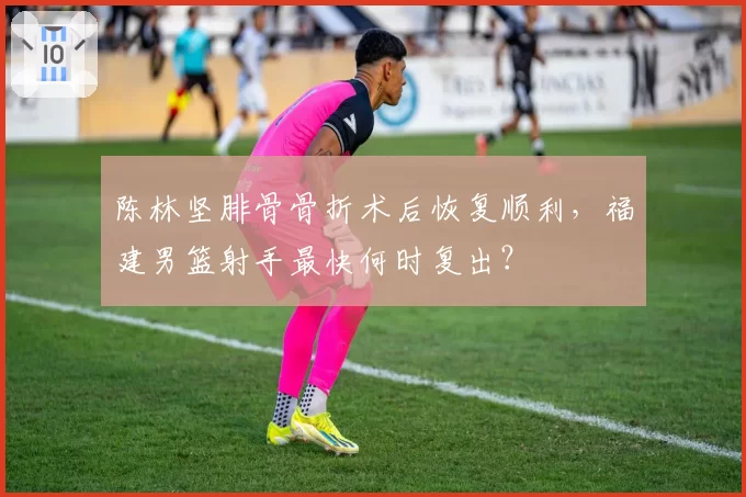 陈林坚腓骨骨折术后恢复顺利，福建男篮射手最快何时复出？