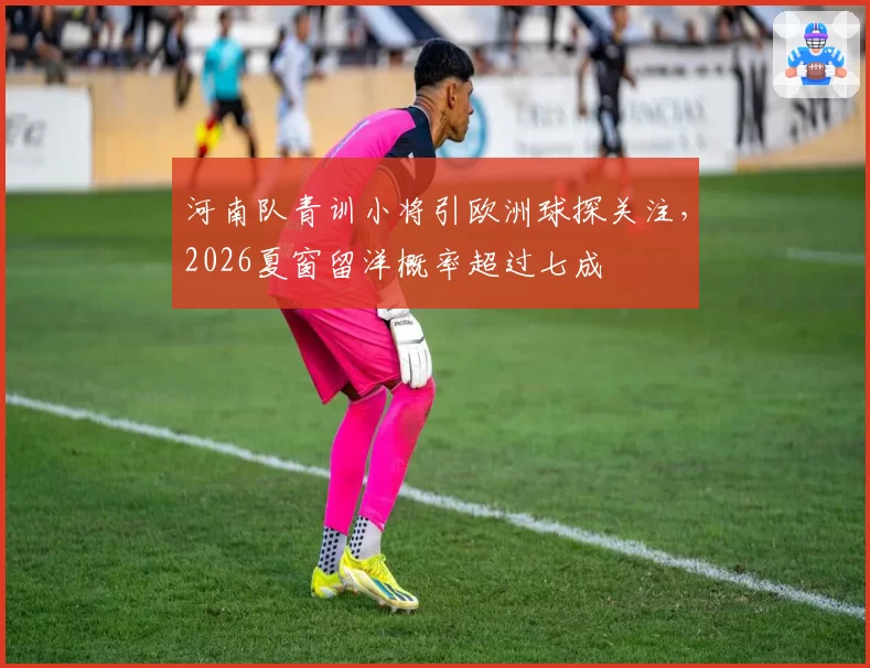 河南队青训小将引欧洲球探关注，2026夏窗留洋概率超过七成