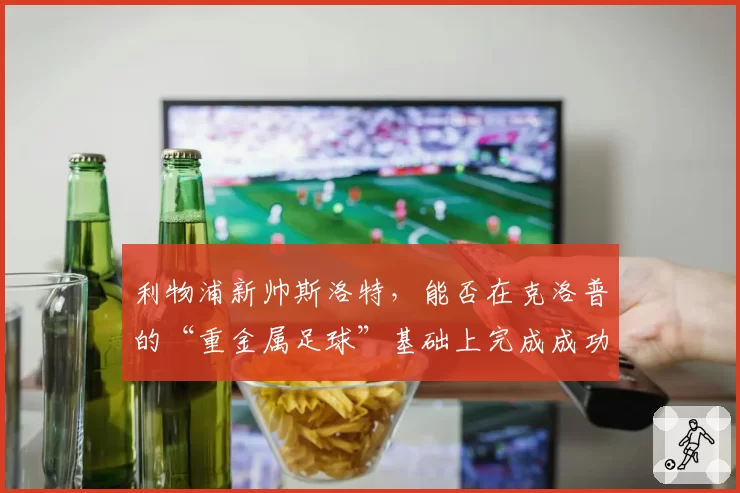 利物浦新帅斯洛特，能否在克洛普的“重金属足球”基础上完成成功过渡？
