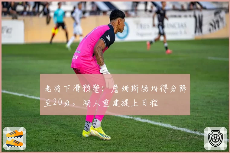 老将下滑预警：詹姆斯场均得分降至20分，湖人重建提上日程
