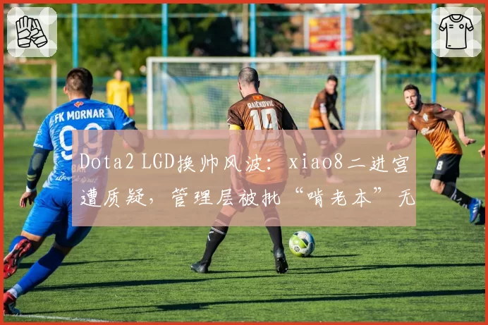 Dota2 LGD换帅风波：xiao8二进宫遭质疑，管理层被批“啃老本”无创新