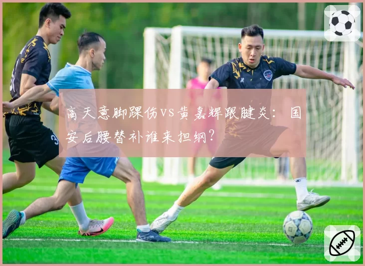 高天意脚踝伤vs黄嘉辉跟腱炎:国安后腰替补谁来担纲?