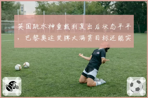 英国跳水神童戴利复出后状态平平，巴黎奥运奖牌大满贯目标还能实现吗？