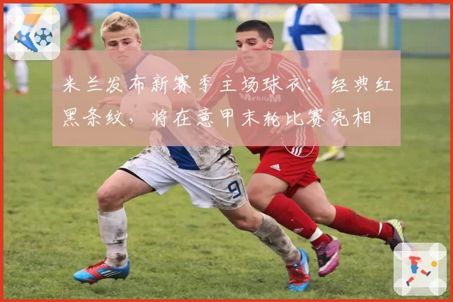 米兰发布新赛季主场球衣：经典红黑条纹，将在意甲末轮比赛亮相