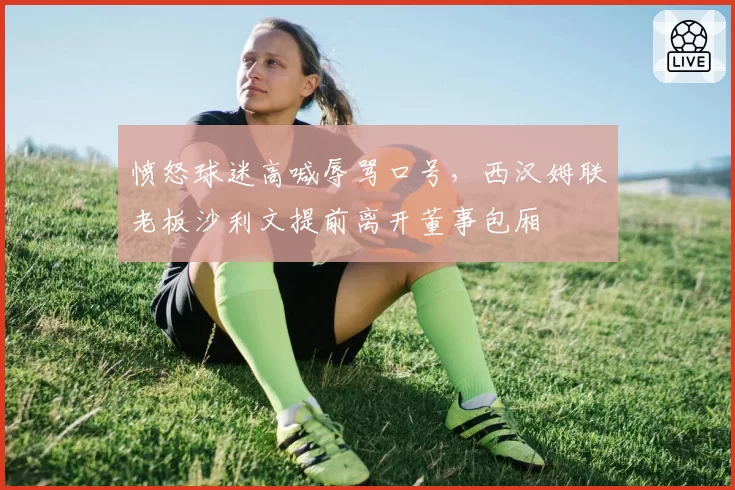 愤怒球迷高喊辱骂口号，西汉姆联老板沙利文提前离开董事包厢