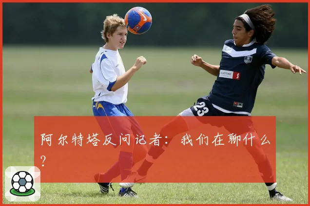 阿尔特塔反问记者：我们在聊什么？