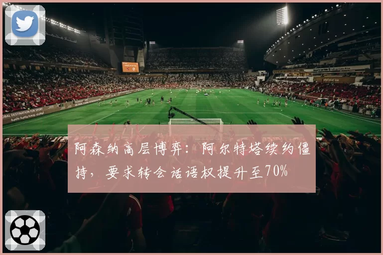 阿森纳高层博弈：阿尔特塔续约僵持，要求转会话语权提升至70%