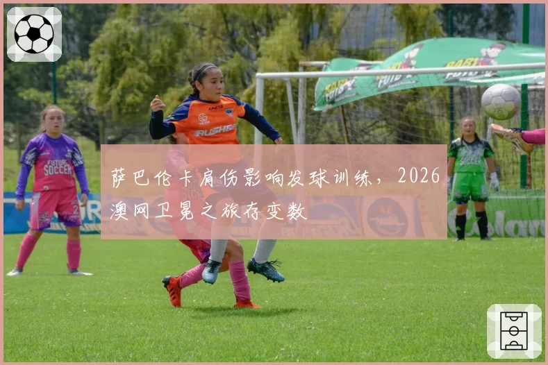 萨巴伦卡肩伤影响发球训练,2026澳网卫冕之旅存变数