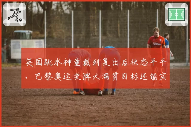 英国跳水神童戴利复出后状态平平，巴黎奥运奖牌大满贯目标还能实现吗？