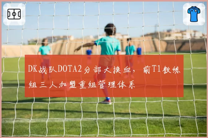DK战队DOTA2分部大换血，前T1教练组三人加盟重组管理体系