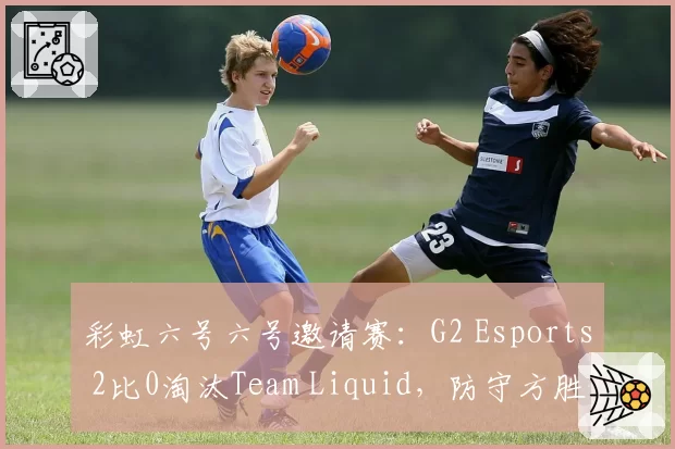彩虹六号六号邀请赛：G2 Esports 2比0淘汰Team Liquid，防守方胜率68%