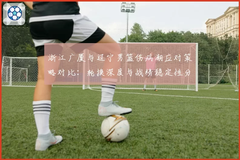 浙江广厦与辽宁男篮伤病潮应对策略对比:轮换深度与战绩稳定性分析