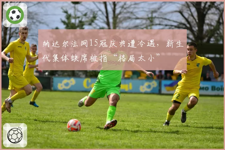 纳达尔法网15冠庆典遭冷遇，新生代集体缺席被指“格局太小”