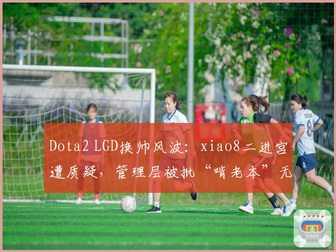 Dota2 LGD换帅风波：xiao8二进宫遭质疑，管理层被批“啃老本”无创新