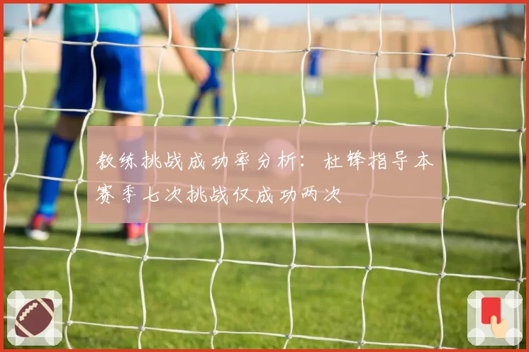 教练挑战成功率分析：杜锋指导本赛季七次挑战仅成功两次