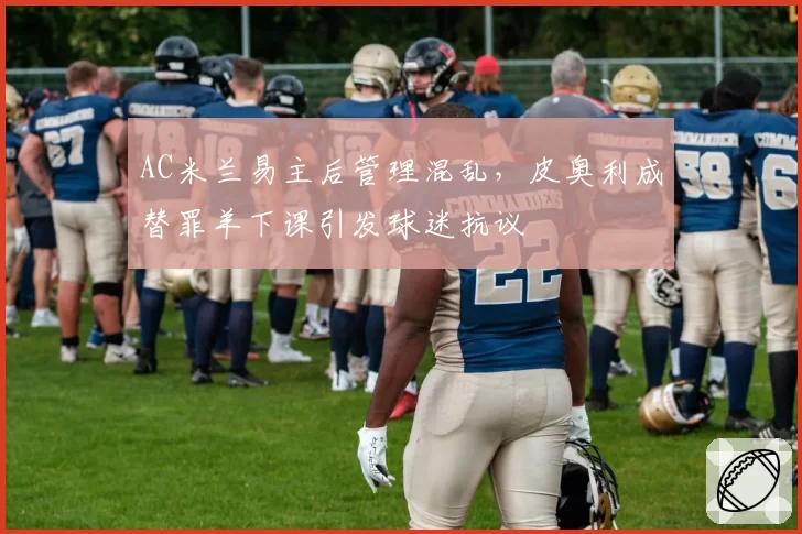 AC米兰易主后管理混乱，皮奥利成替罪羊下课引发球迷抗议