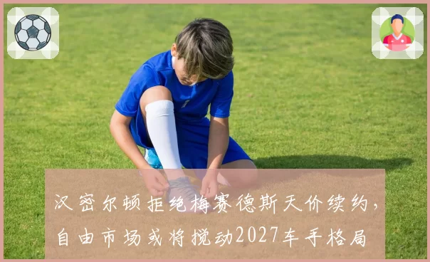 汉密尔顿拒绝梅赛德斯天价续约,自由市场或将搅动2027车手格局