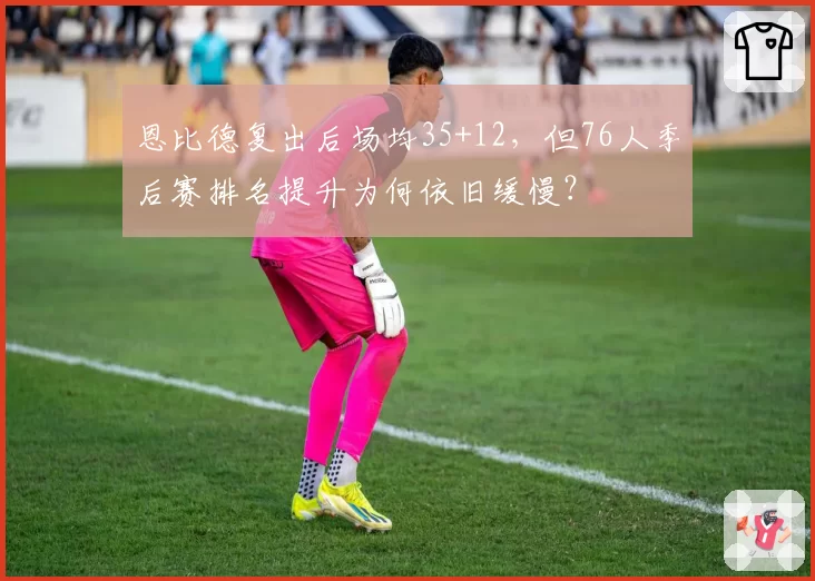 恩比德复出后场均35+12,但76人季后赛排名提升为何依旧缓慢?