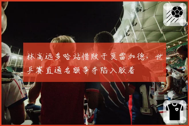 林高远多哈站惜败于莫雷加德，世乒赛直通名额争夺陷入胶着