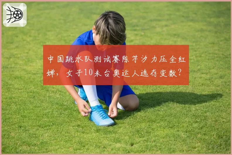 中国跳水队测试赛陈芋汐力压全红婵，女子10米台奥运人选存变数？
