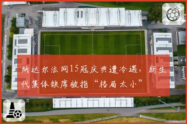 纳达尔法网15冠庆典遭冷遇，新生代集体缺席被指“格局太小”