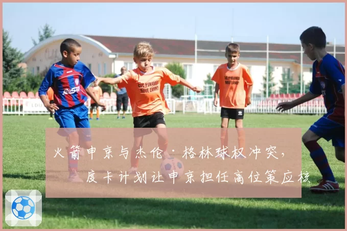 火箭申京与杰伦·格林球权冲突，乌度卡计划让申京担任高位策应核心