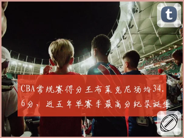 CBA常规赛得分王布莱克尼场均34.6分，近五年单赛季最高分纪录诞生