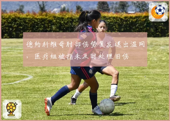 德约科维奇肘部伤势复发退出温网,医疗组被指未及时处理旧伤