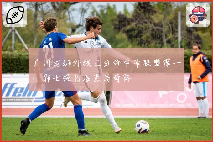 广州龙狮外线三分命中率联盟第一，郭士强打造黑马奇阵
