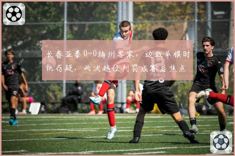 长春亚泰0-0梅州客家，边裁举旗时机存疑，两次越位判罚成赛后焦点