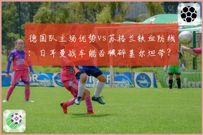 德国队主场优势vs苏格兰铁血防线：日耳曼战车能否碾碎基尔坦带？